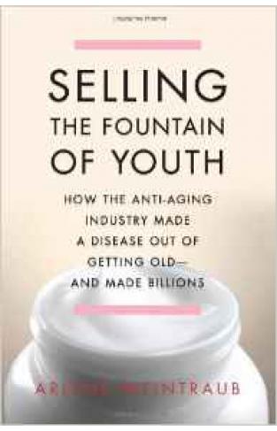 Selling The Fountain of Youth How The Anti Aging Industry Made A Disease Out Of Getting Old And Made Billions