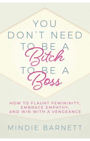 You Don't Need to Be a Bitch to Be a Boss - How to Flaunt Femininity, Embrace Empathy, and Win with a Vengeance