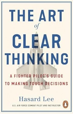 The Art of Clear Thinking - A Fighter Pilot's Guide to Making Tough Decisions