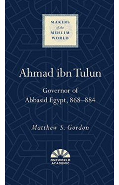 Ahmad ibn Tulun: Governor of Abbasid Egypt, 868–884 (Makers of the Muslim World)