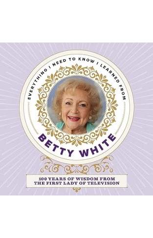 Everything I Need to Know I Learned from Betty White - 100 Years of Wisdom from the First Lady of Television