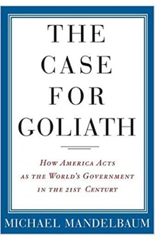 The Case for Goliath - How America Acts as the World's Government in the Twenty-First Century