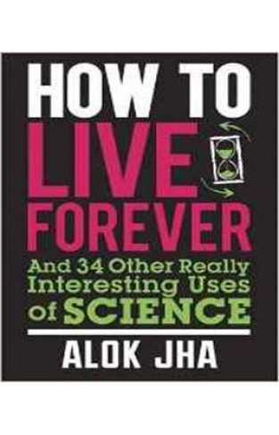 How to Live Forever: And 34 Other Really Interesting Uses of Science 