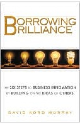 Borrowing Brilliance: The Six Steps To Business Innovation By Building On The Ideas Of Others