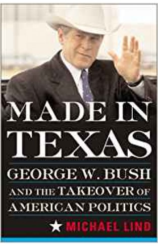 Made in Texas: George W. Bush and the Takeover of American Politics
