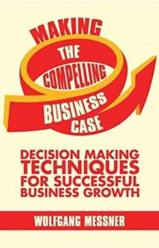 Making the Compelling Business Case: Decision-Making Techniques for Successful Business Growth 