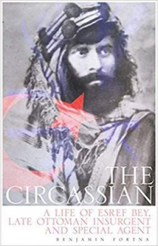 The Circassian The Life of Esref Bey, Late Ottoman Insurgent and Special Agent